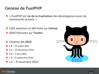 Genèse de FuelPHP
 « FuelPHP est né de la frustration des développeurs avec les
 frameworks actuels. »


 1185 watchers et 184 forks sur Github
 2640 followers sur Twitter


 Création fin 2010
 1.0 – 31 juillet 2011
 1.1 – 13 décembre 2011
 1.2 – 3 juin 2012
 1.3 – 5 septembre 2012
 1.4 – 9 novembre 2012


                                                                6/25
 
