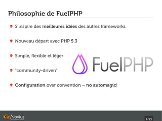 Philosophie de FuelPHP
  S’inspire des meilleures idées des autres frameworks


  Nouveau départ avec PHP 5.3


  Simple, flexible et léger


  "community-driven"


  Configuration over convention – no automagic!




                                                         8/25
 