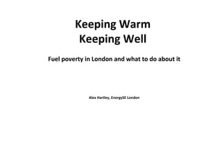 Keeping Warm
Keeping Well
Fuel poverty in London and what to do about it
Alex Hartley, EnergySE London
Date 04/12/2013
 