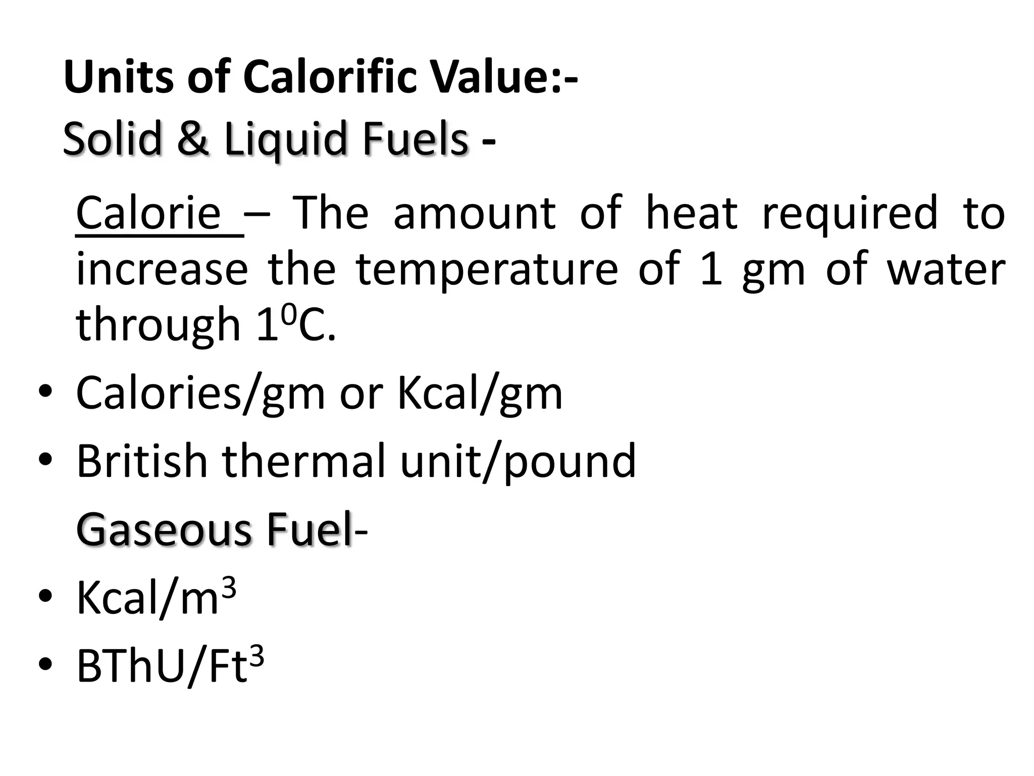 Units of Calorific Value:-
Solid & Liquid Fuels -
Calorie – The amount of heat required to
increase the temperature of 1 gm of water
through 10C.
• Calories/gm or Kcal/gm
• British thermal unit/pound
Gaseous Fuel-
• Kcal/m3
• BThU/Ft3
 