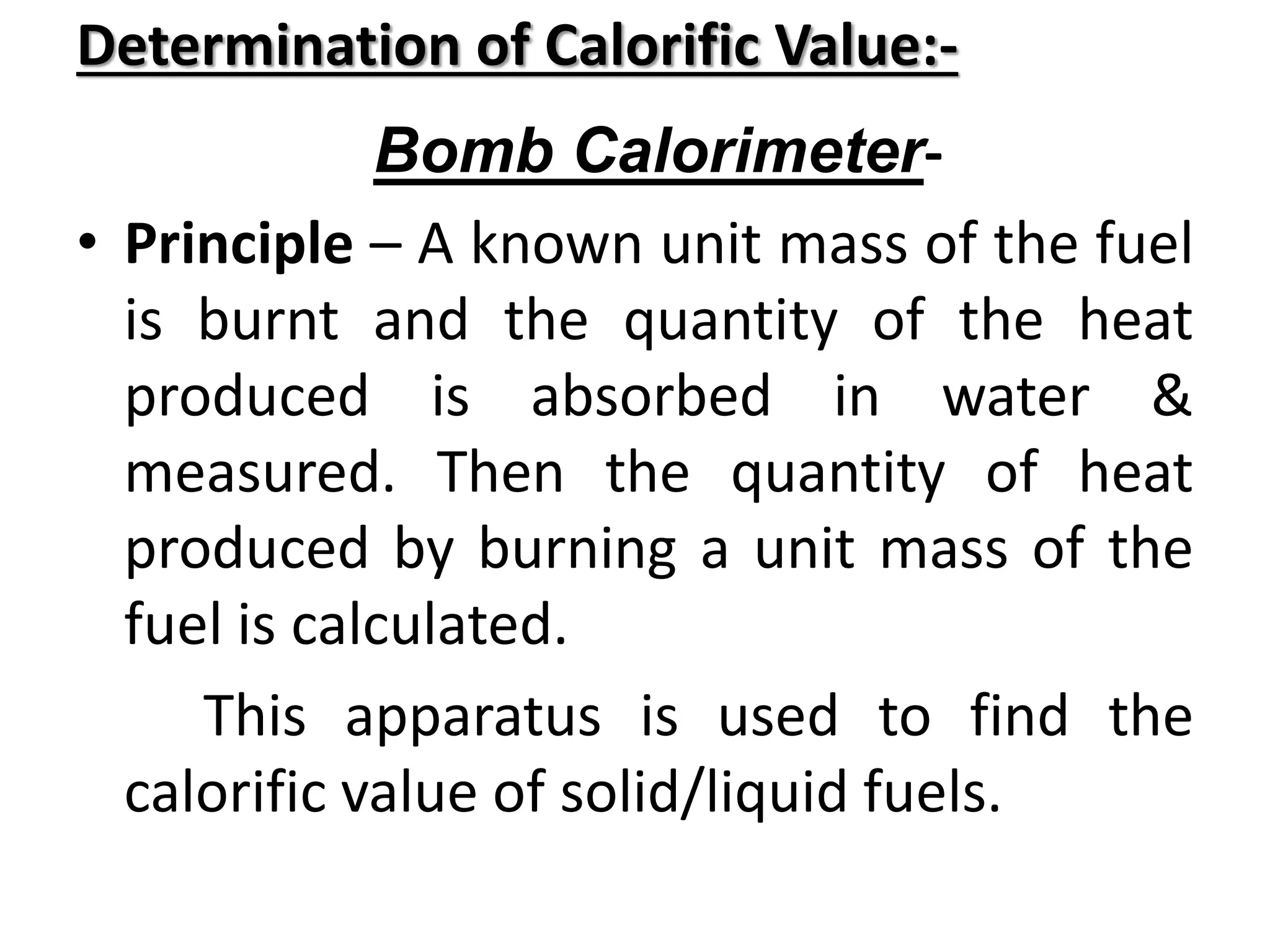 Determination of Calorific Value:-
Bomb Calorimeter-
• Principle – A known unit mass of the fuel
is burnt and the quantity of the heat
produced is absorbed in water &
measured. Then the quantity of heat
produced by burning a unit mass of the
fuel is calculated.
This apparatus is used to find the
calorific value of solid/liquid fuels.
 