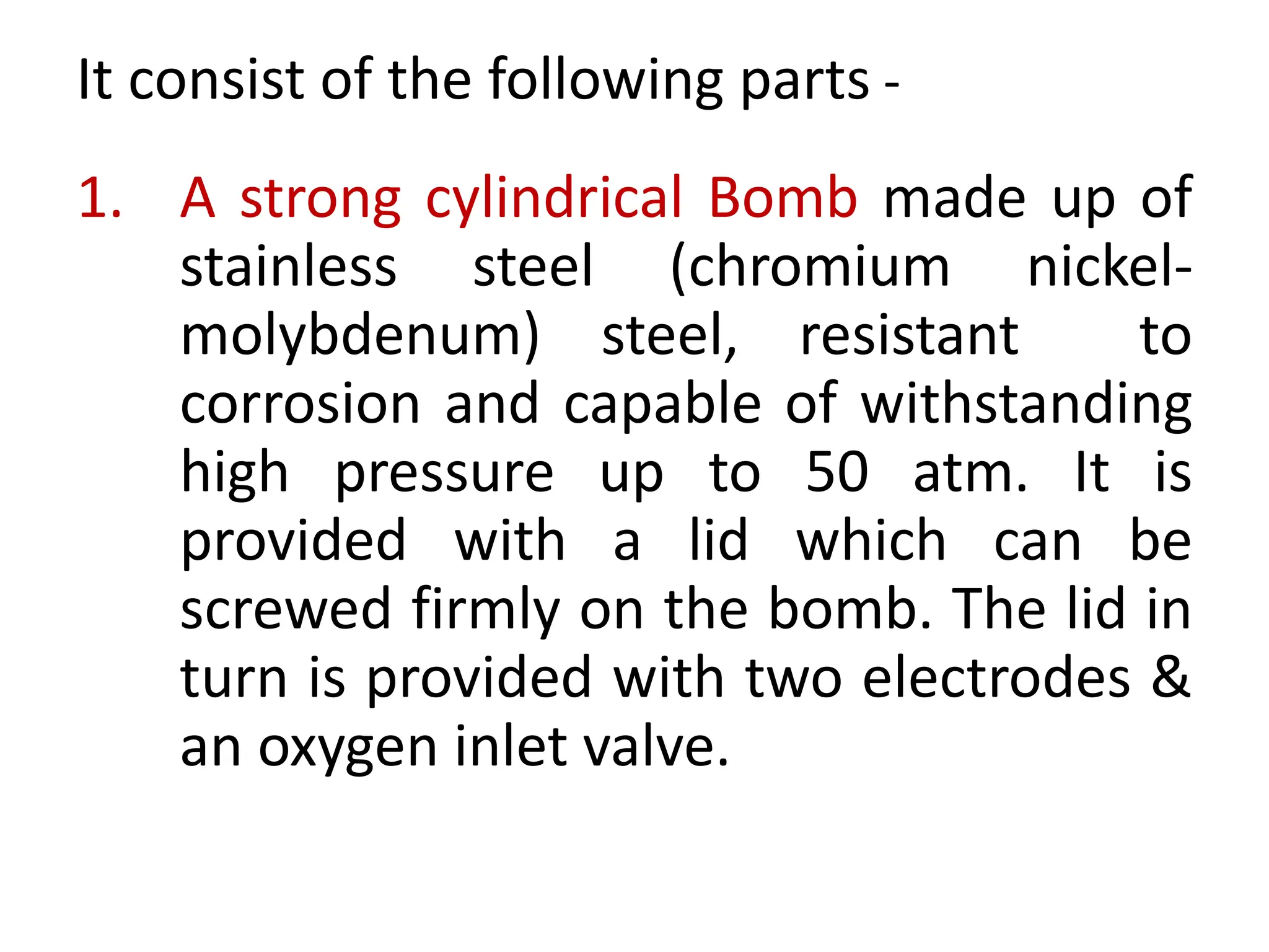 It consist of the following parts -
1. A strong cylindrical Bomb made up of
stainless steel (chromium nickel-
molybdenum) steel, resistant to
corrosion and capable of withstanding
high pressure up to 50 atm. It is
provided with a lid which can be
screwed firmly on the bomb. The lid in
turn is provided with two electrodes &
an oxygen inlet valve.
 
