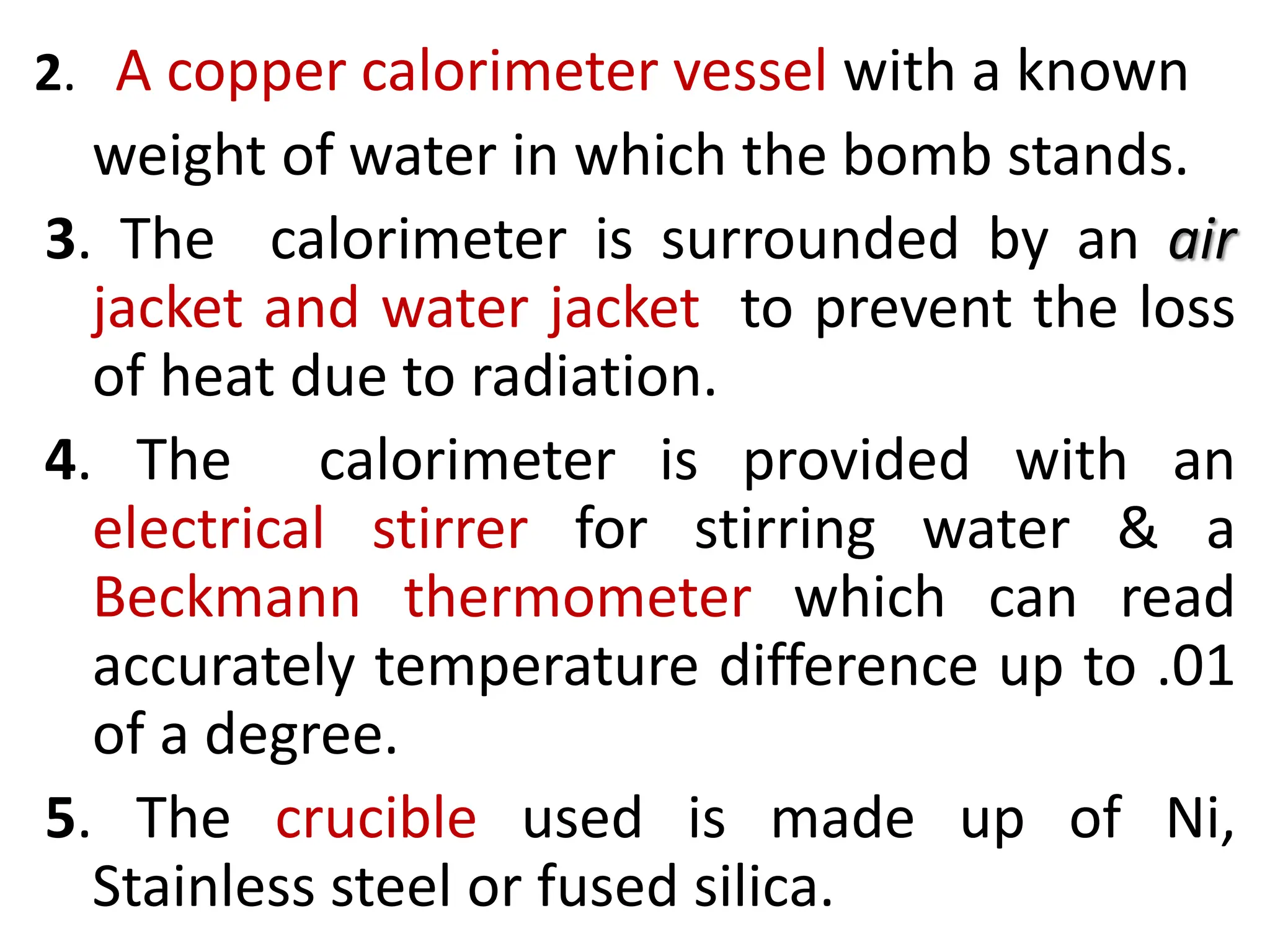 2. A copper calorimeter vessel with a known
weight of water in which the bomb stands.
3. The calorimeter is surrounded by an air
jacket and water jacket to prevent the loss
of heat due to radiation.
4. The calorimeter is provided with an
electrical stirrer for stirring water & a
Beckmann thermometer which can read
accurately temperature difference up to .01
of a degree.
5. The crucible used is made up of Ni,
Stainless steel or fused silica.
 