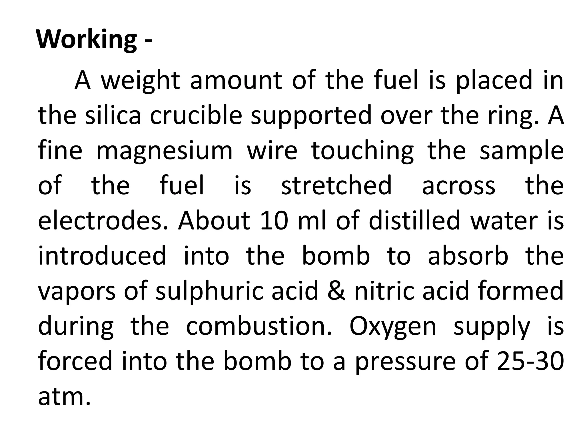 Working -
A weight amount of the fuel is placed in
the silica crucible supported over the ring. A
fine magnesium wire touching the sample
of the fuel is stretched across the
electrodes. About 10 ml of distilled water is
introduced into the bomb to absorb the
vapors of sulphuric acid & nitric acid formed
during the combustion. Oxygen supply is
forced into the bomb to a pressure of 25-30
atm.
 