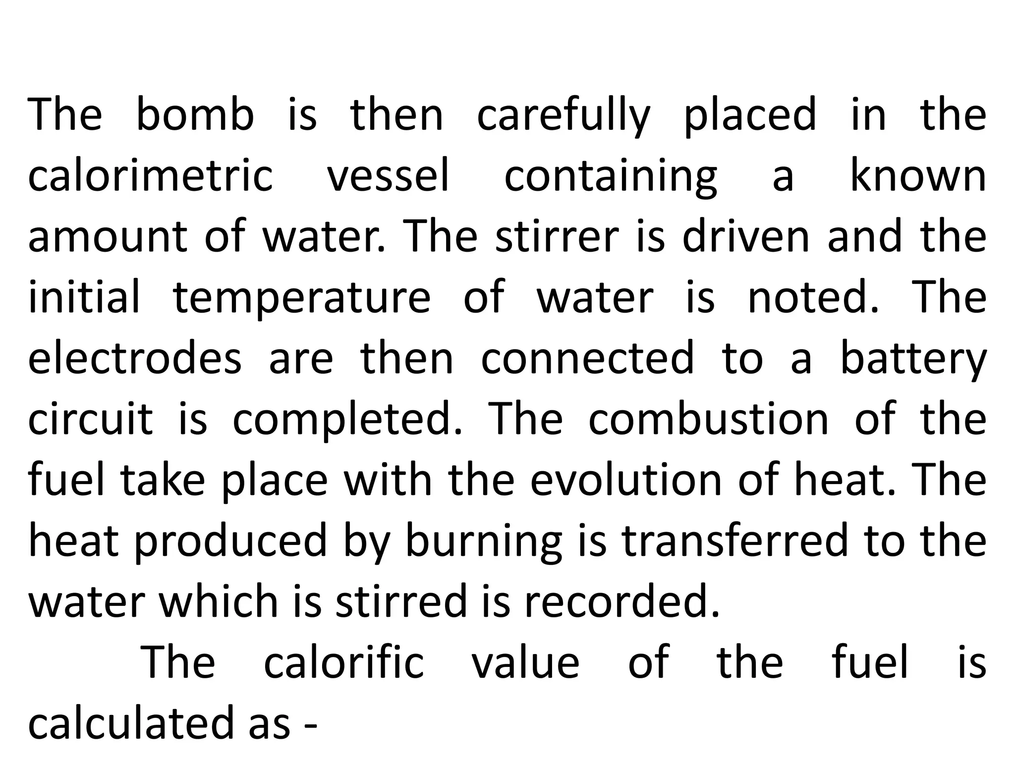 The bomb is then carefully placed in the
calorimetric vessel containing a known
amount of water. The stirrer is driven and the
initial temperature of water is noted. The
electrodes are then connected to a battery
circuit is completed. The combustion of the
fuel take place with the evolution of heat. The
heat produced by burning is transferred to the
water which is stirred is recorded.
The calorific value of the fuel is
calculated as -
 