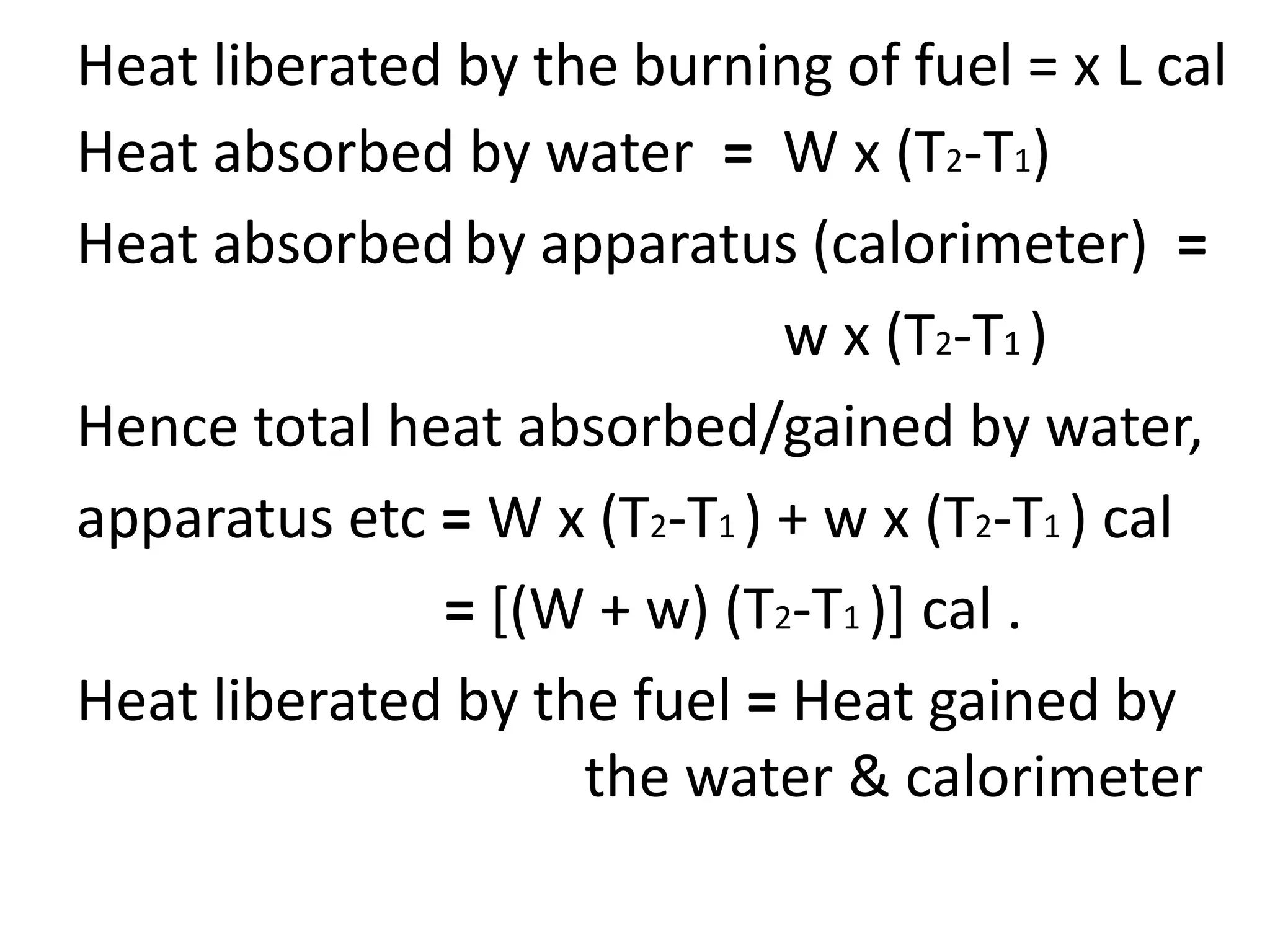 Heat liberated by the burning of fuel = x L cal
Heat absorbed by water = W x (T2-T1)
Heat absorbedby apparatus (calorimeter) =
w x (T2-T1 )
Hence total heat absorbed/gained by water,
apparatus etc = W x (T2-T1 ) + w x (T2-T1 ) cal
= [(W + w) (T2-T1 )] cal .
Heat liberated by the fuel = Heat gained by
the water & calorimeter
 