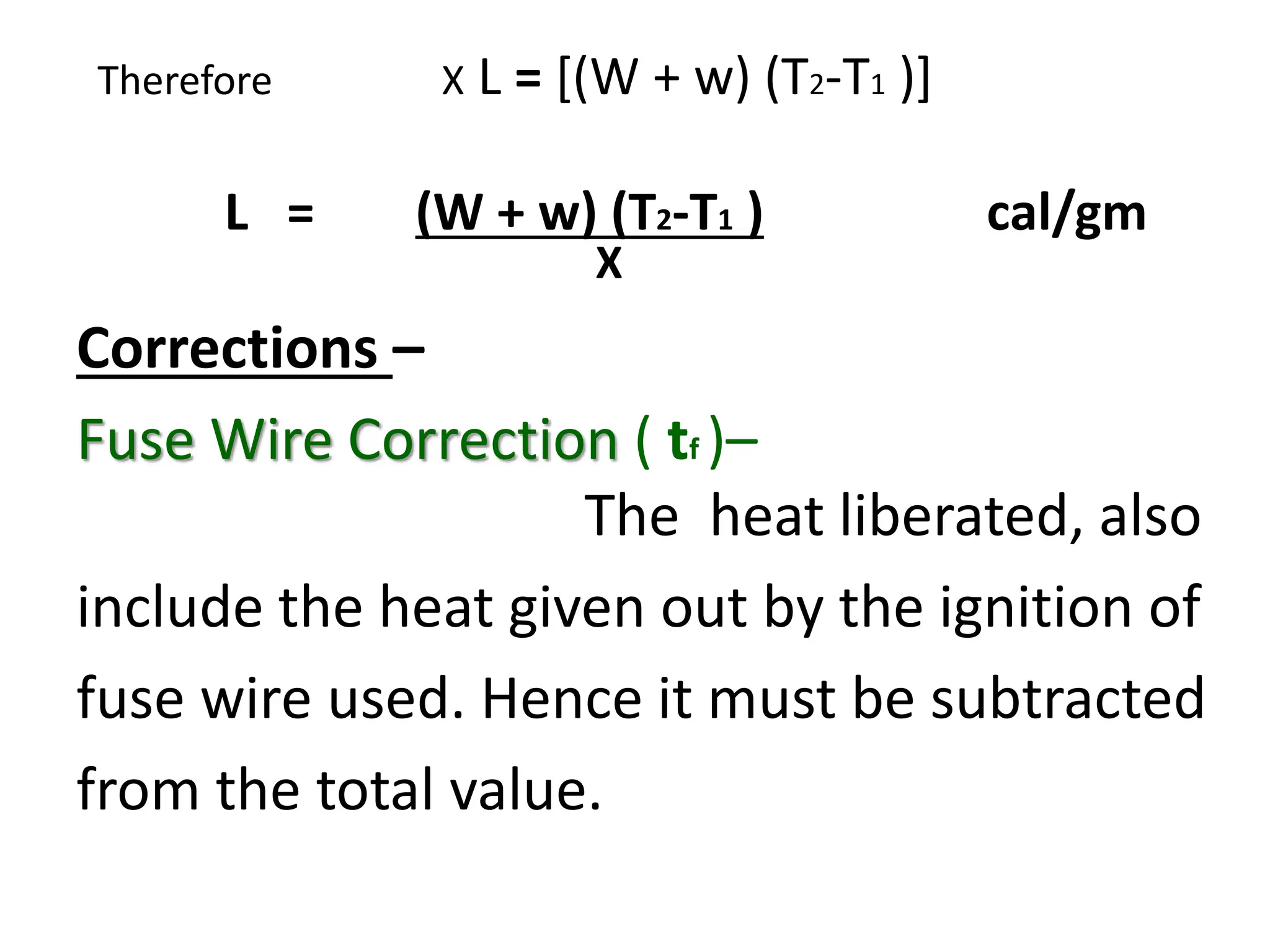 Therefore X L = [(W + w) (T2-T1 )]
L = (W + w) (T2-T1 ) cal/gm
X
Corrections –
Fuse Wire Correction ( tf )–
The heat liberated, also
include the heat given out by the ignition of
fuse wire used. Hence it must be subtracted
from the total value.
 