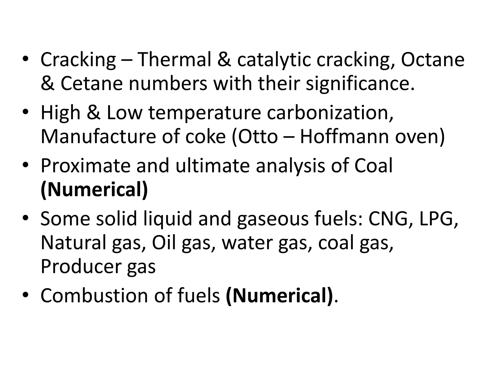 • Cracking – Thermal & catalytic cracking, Octane
& Cetane numbers with their significance.
• High & Low temperature carbonization,
Manufacture of coke (Otto – Hoffmann oven)
• Proximate and ultimate analysis of Coal
(Numerical)
• Some solid liquid and gaseous fuels: CNG, LPG,
Natural gas, Oil gas, water gas, coal gas,
Producer gas
• Combustion of fuels (Numerical).
 