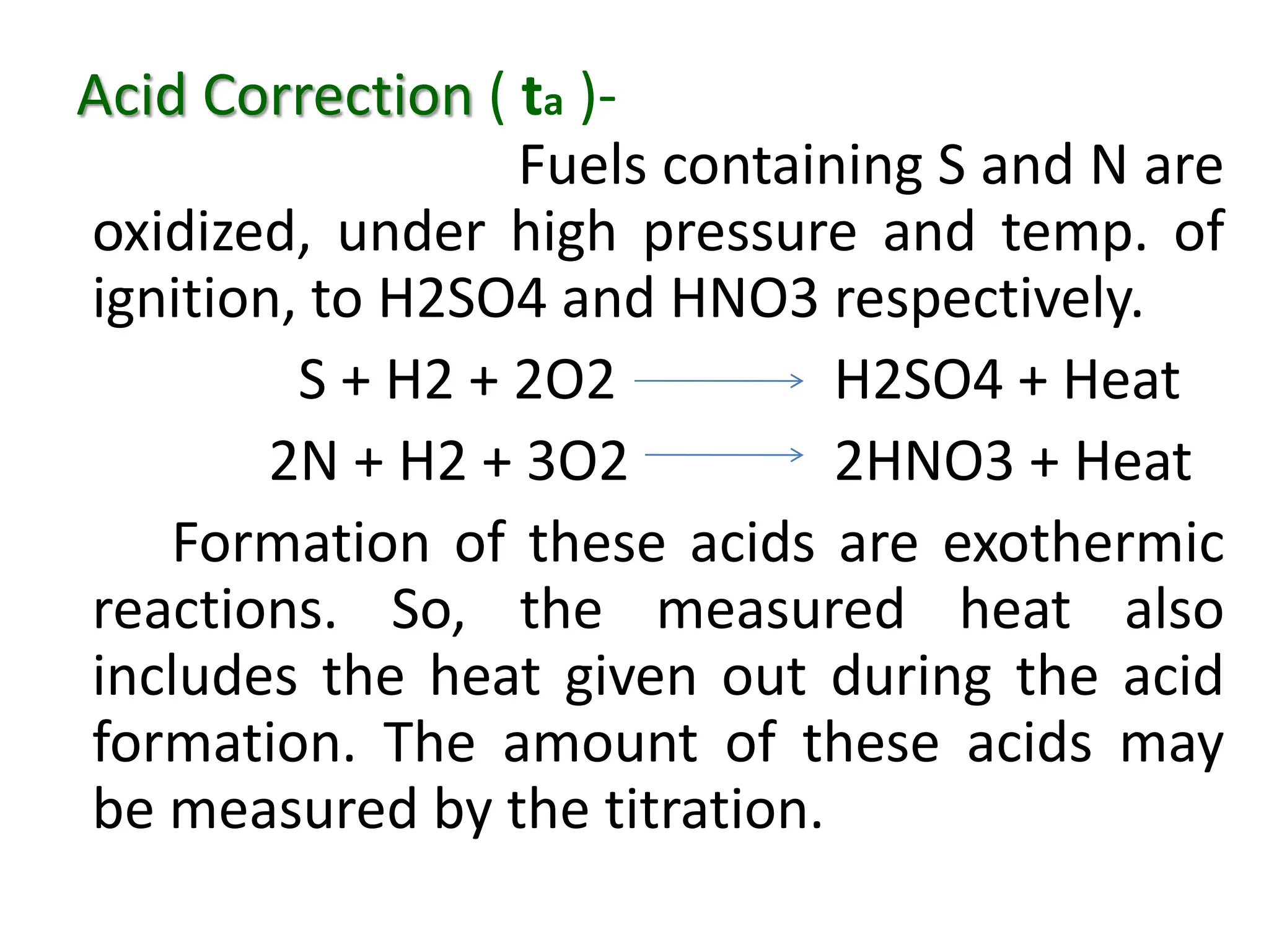 Acid Correction ( ta )-
Fuels containing S and N are
oxidized, under high pressure and temp. of
ignition, to H2SO4 and HNO3 respectively.
S + H2 + 2O2 H2SO4 + Heat
2N + H2 + 3O2 2HNO3 + Heat
Formation of these acids are exothermic
reactions. So, the measured heat also
includes the heat given out during the acid
formation. The amount of these acids may
be measured by the titration.
 