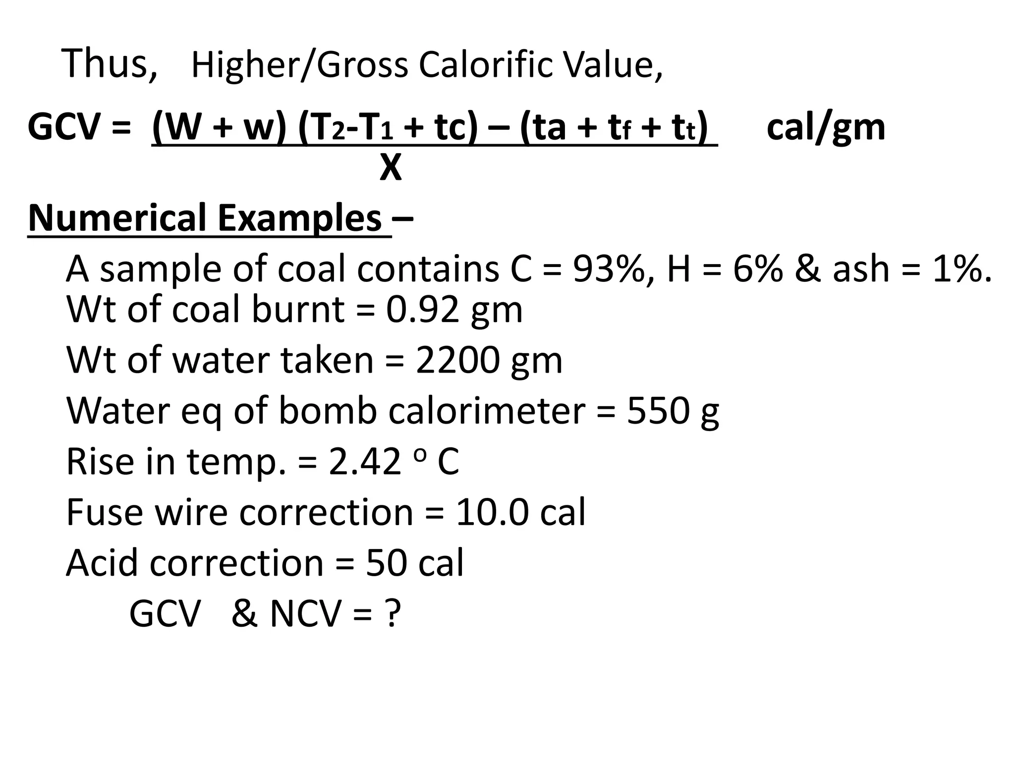 Thus, Higher/Gross Calorific Value,
GCV = (W + w) (T2-T1 + tc) – (ta + tf + tt) cal/gm
X
Numerical Examples –
A sample of coal contains C = 93%, H = 6% & ash = 1%.
Wt of coal burnt = 0.92 gm
Wt of water taken = 2200 gm
Water eq of bomb calorimeter = 550 g
Rise in temp. = 2.42 o C
Fuse wire correction = 10.0 cal
Acid correction = 50 cal
GCV & NCV = ?
 