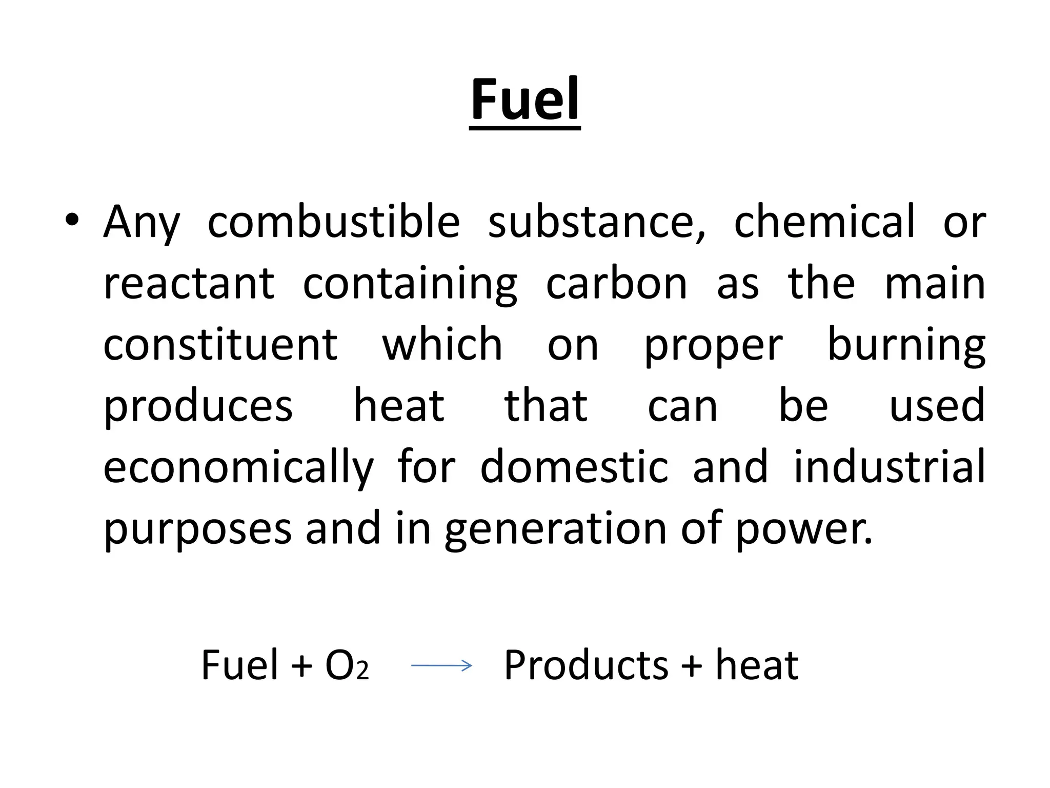 Fuel
• Any combustible substance, chemical or
reactant containing carbon as the main
constituent which on proper burning
produces heat that can be used
economically for domestic and industrial
purposes and in generation of power.
Fuel + O2 Products + heat
 