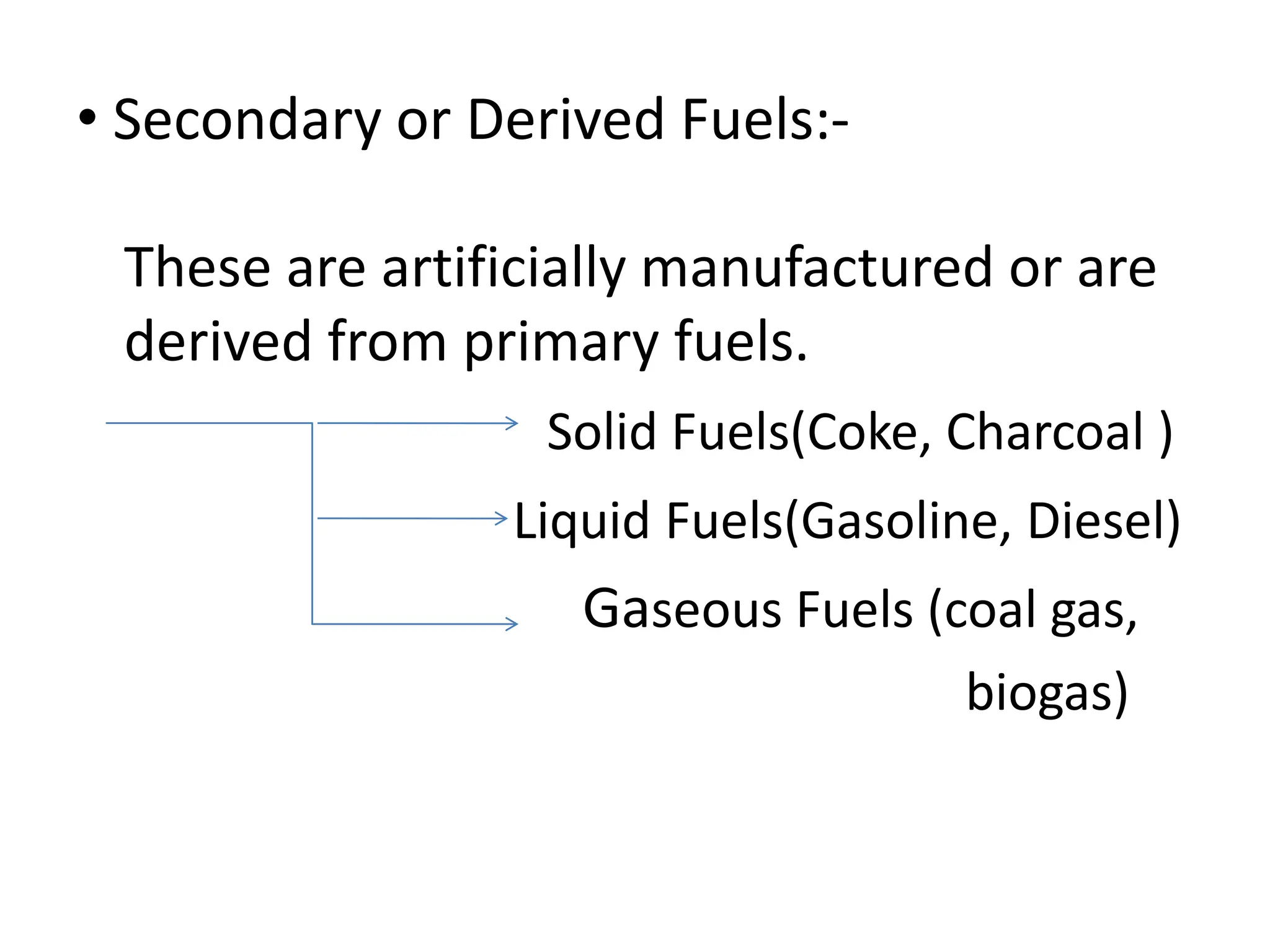 • Secondary or Derived Fuels:-
These are artificially manufactured or are
derived from primary fuels.
Solid Fuels(Coke, Charcoal )
Liquid Fuels(Gasoline, Diesel)
Gaseous Fuels (coal gas,
biogas)
 