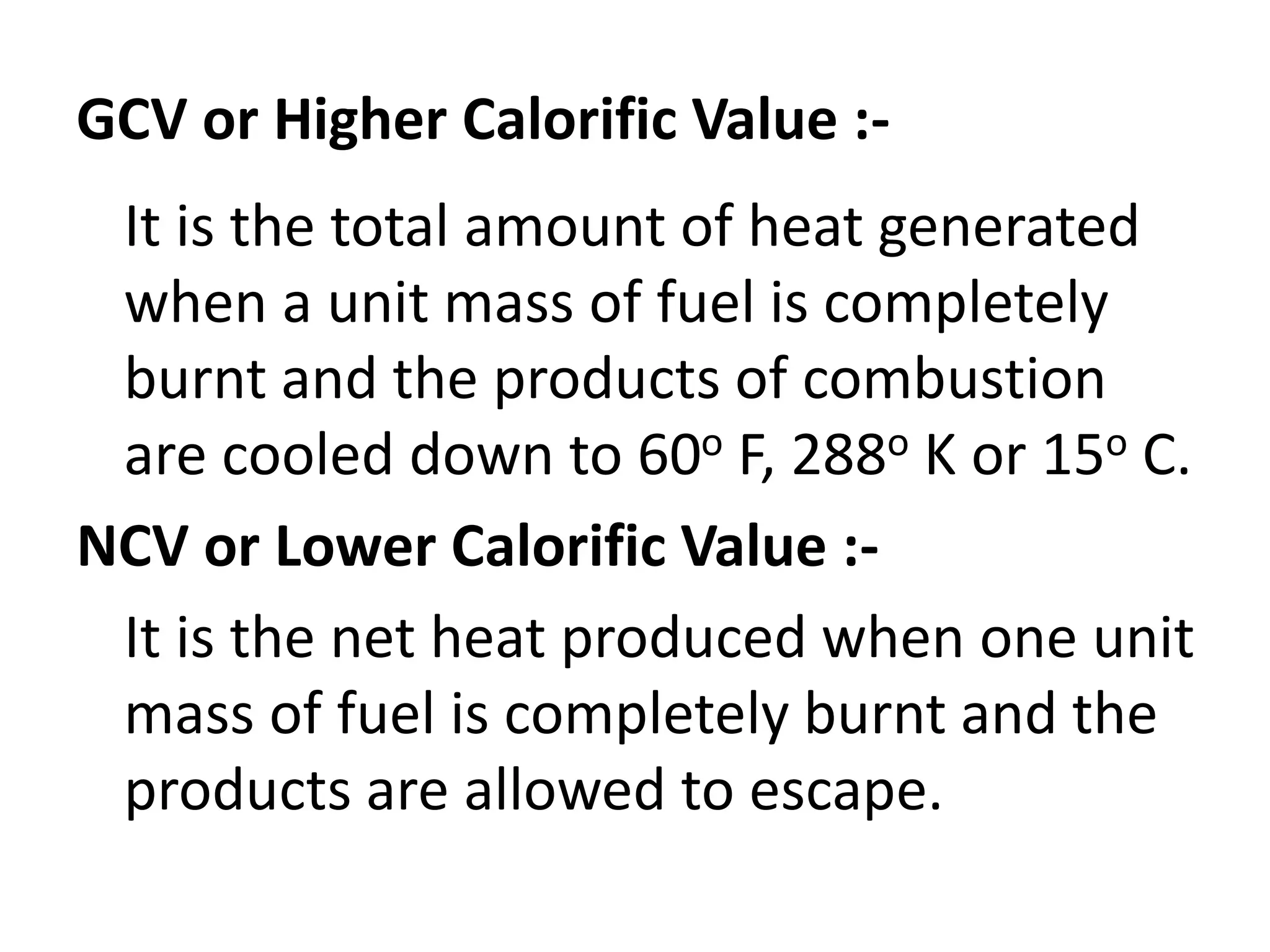 GCV or Higher Calorific Value :-
It is the total amount of heat generated
when a unit mass of fuel is completely
burnt and the products of combustion
are cooled down to 60o F, 288o K or 15o C.
NCV or Lower Calorific Value :-
It is the net heat produced when one unit
mass of fuel is completely burnt and the
products are allowed to escape.
 