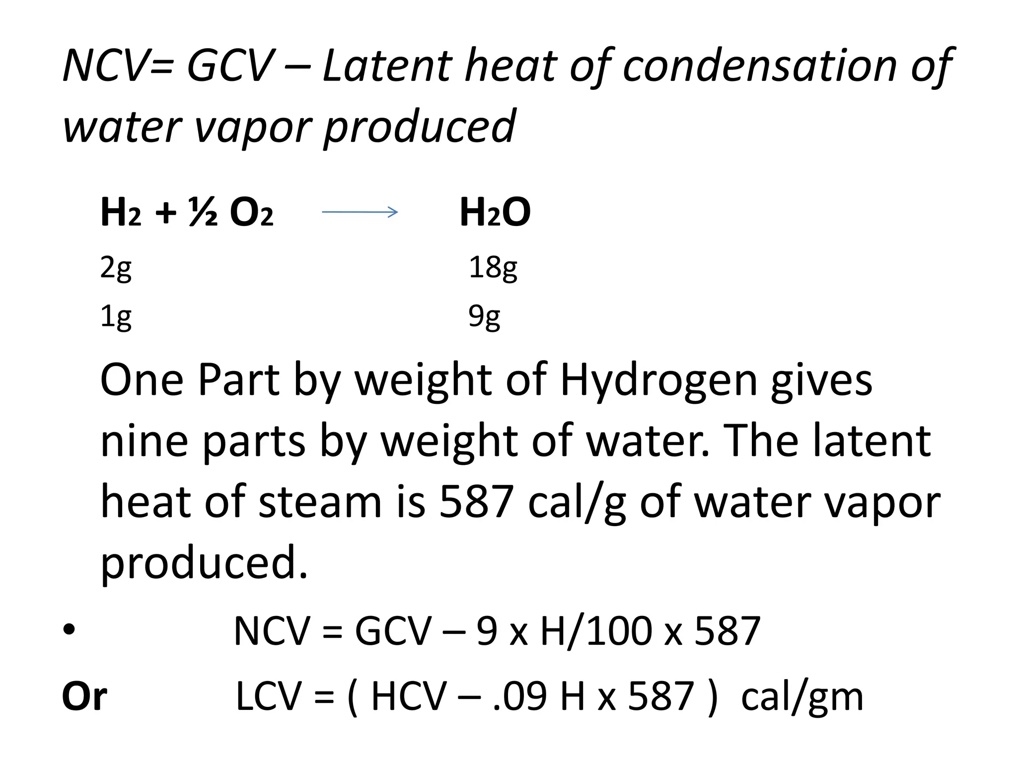 NCV= GCV – Latent heat of condensation of
water vapor produced
H2 + ½ O2 H2O
2g 18g
1g 9g
One Part by weight of Hydrogen gives
nine parts by weight of water. The latent
heat of steam is 587 cal/g of water vapor
produced.
• NCV = GCV – 9 x H/100 x 587
Or LCV = ( HCV – .09 H x 587 ) cal/gm
 