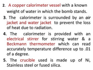 2. A copper calorimeter vessel with a known
weight of water in which the bomb stands.
3. The calorimeter is surrounded by an air
jacket and water jacket to prevent the loss
of heat due to radiation.
4. The calorimeter is provided with an
electrical stirrer for stirring water & a
Beckmann thermometer which can read
accurately temperature difference up to .01
of a degree.
5. The crucible used is made up of Ni,
Stainless steel or fused silica.
 