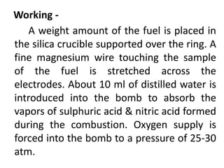 Working -
A weight amount of the fuel is placed in
the silica crucible supported over the ring. A
fine magnesium wire touching the sample
of the fuel is stretched across the
electrodes. About 10 ml of distilled water is
introduced into the bomb to absorb the
vapors of sulphuric acid & nitric acid formed
during the combustion. Oxygen supply is
forced into the bomb to a pressure of 25-30
atm.
 