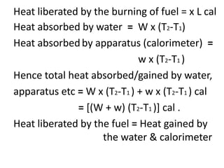 Heat liberated by the burning of fuel = x L cal
Heat absorbed by water = W x (T2-T1)
Heat absorbedby apparatus (calorimeter) =
w x (T2-T1 )
Hence total heat absorbed/gained by water,
apparatus etc = W x (T2-T1 ) + w x (T2-T1 ) cal
= [(W + w) (T2-T1 )] cal .
Heat liberated by the fuel = Heat gained by
the water & calorimeter
 
