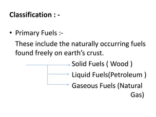 Classification : -
• Primary Fuels :-
These include the naturally occurring fuels
found freely on earth’s crust.
Solid Fuels ( Wood )
Liquid Fuels(Petroleum )
Gaseous Fuels (Natural
Gas)
 