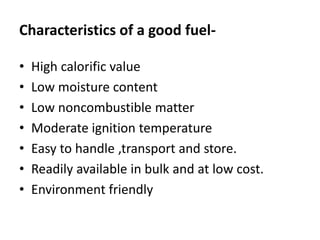Characteristics of a good fuel-
• High calorific value
• Low moisture content
• Low noncombustible matter
• Moderate ignition temperature
• Easy to handle ,transport and store.
• Readily available in bulk and at low cost.
• Environment friendly
 
