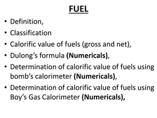FUEL
• Definition,
• Classification
• Calorific value of fuels (gross and net),
• Dulong’s formula (Numericals),
• Determination of calorific value of fuels using
bomb’s calorimeter (Numericals),
• Determination of calorific value of fuels using
Boy’s Gas Calorimeter (Numericals),
 