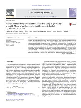 Research article
Kinetics and feasibility studies of thiol oxidation using magnetically
separable Mg-Al layered double hydroxide supported cobalt
phthalocyanine catalyst
Deepak K. Chauhan, Pawan Kumar, Rahul Painuly, Sunil Kumar, Suman L. Jain ⁎, Sudip K. Ganguly ⁎
CSIR-Indian Institute of Petroleum, Dehradun 248005, India
a b s t r a c ta r t i c l e i n f o
Article history:
Received 4 December 2016
Received in revised form 5 April 2017
Accepted 5 April 2017
Available online xxxx
This work describes kinetic studies of the catalytic oxidation of thiols (RSHs) found in kerosene to disulphides
using a magnetically separable iron oxide coated Mg-Al layered double hydroxide supported tetra-sulphonated
cobalt phthalocyanine (CoPcS/LDH@Fe3O4) catalyst in an alkali-free environment. Using 1-octanethiol as a rep-
resentative RSH, we investigated the effects of different experimental parameters on RSH oxidation kinetics, in-
cluding catalyst concentration, temperature (30–60 °C), and initial thiol concentration ([RSH]0
, 100–300 ppm).
The catalyst concentration was varied so that the [RSH]0
/[Co]tot molar ratio ranged from 45 to 180. Based on
the results, we propose a mechanistic rate expression to explain the observed oxidation of RSH in the presence
of the CoPcS/LDH@Fe3O4 catalyst. The proposed rate law resembles double substrate Michaelis-Menten kinetics,
however, for commonly encountered industrial conditions, we were able to simplify it to a linear form. This rate
law for RSH oxidation can be used to design industrial reactors for an alkali-free sweetening process.
© 2017 Published by Elsevier B.V.
1. Introduction
The presence of various thiols (RSHs) in petroleum products, such as
kerosene and aviation turbine fuel (ATF), is undesirable due to their cor-
rosive nature and foul odor [1]. Therefore, the conversion of RSHs into
an innocuous form is necessary before the fuel's end use. Phthalocya-
nines of metals, such as cobalt, iron, manganese, molybdenum, and va-
nadium, are well known to catalyze the oxidation of RSHs into
disulphides in alkaline media [1]. As a result they are commonly used
in ﬁxed-bed reactors to catalytically oxidize the higher molecular
weight RSHs that are typically present in heavier petroleum products.
This reaction takes place when exposed to air in the presence of an alkali
medium and is known as ﬁxed-bed sweetening. Today, cobalt phthalo-
cyanine (CoPc)-based catalysts are among the most popular commer-
cial catalysts available for such use [1]. The overall sweetening
reaction [1] may be represented by Eq. (1):
2RSH þ 0:5 O2 →
NaOH;catalyst
RSSR þ H2O ð1Þ
Fixed-bed sweetening is the most widely used process in reﬁneries
worldwide for the removal of RSHs from kerosene and ATF. For this re-
action to take place, the phthalocyanine catalyst is typically impregnat-
ed on a suitable support (e.g., activated carbon). However, due to
stringent environmental regulations, the use of caustic materials for
ﬁxed-bed sweetening is undesirable due to their hazardous nature
and the difﬁculty in disposing them [2]. Furthermore, the high solubility
of phthalocyanine catalysts in alkali media makes these materials less
attractive for RSH oxidation due to the continuous loss of the catalyst
during operations, leading to depleted activity.
One of the logical approaches to overcome these limitations is to im-
mobilize the homogenous metal phthalocyanine catalyst on a solid
basic support, which would not only make this process less caustic but
also easier to both recover and recycle the catalyst [3–7]. Researchers
have developed a few such catalyst systems consisting of solid basic ox-
ides, such as MgO [8] and Mg/Al-hydrotalcite grafted with tetra-
sulphonated cobalt phthalocyanine (CoPcS) [9] for alkali-free oxidation
of RSHs. In addition, there have been other reports in the literature of
catalytic systems designed for alkali-free sweetening using non-
aqueous media [10–13]. However, the use of toxic and volatile organic
solvents, such as dimethylformamide, makes the process environmen-
tally unfriendly and less cost-effective [10]. Besides these drawbacks,
supported catalysts usually involve conventional recovery techniques,
like ﬁltration or centrifugation, which are typically inefﬁcient at recov-
ering the catalyst.
Fuel Processing Technology 162 (2017) 135–146
⁎ Corresponding authors.
E-mail addresses: deepak_chauhan986@ymail.com (D.K. Chauhan),
choudhary.2486pawan@yahoo.in (P. Kumar), sunilkp@iip.res.in (S. Kumar),
suman@iip.res.in (S.L. Jain), sganguly.iip@gmail.com, sganguly@iip.res.in (S.K. Ganguly).
http://dx.doi.org/10.1016/j.fuproc.2017.04.003
0378-3820/© 2017 Published by Elsevier B.V.
Contents lists available at ScienceDirect
Fuel Processing Technology
journal homepage: www.elsevier.com/locate/fuproc
 