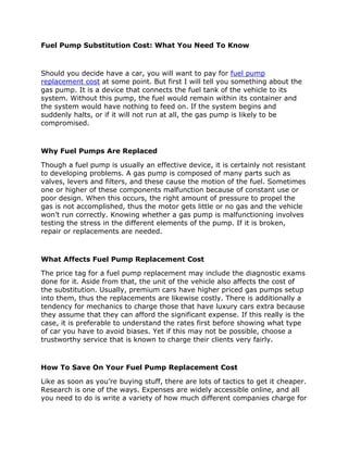 Fuel Pump Substitution Cost: What You Need To Know



Should you decide have a car, you will want to pay for fuel pump
replacement cost at some point. But first I will tell you something about the
gas pump. It is a device that connects the fuel tank of the vehicle to its
system. Without this pump, the fuel would remain within its container and
the system would have nothing to feed on. If the system begins and
suddenly halts, or if it will not run at all, the gas pump is likely to be
compromised.



Why Fuel Pumps Are Replaced

Though a fuel pump is usually an effective device, it is certainly not resistant
to developing problems. A gas pump is composed of many parts such as
valves, levers and filters, and these cause the motion of the fuel. Sometimes
one or higher of these components malfunction because of constant use or
poor design. When this occurs, the right amount of pressure to propel the
gas is not accomplished, thus the motor gets little or no gas and the vehicle
won’t run correctly. Knowing whether a gas pump is malfunctioning involves
testing the stress in the different elements of the pump. If it is broken,
repair or replacements are needed.



What Affects Fuel Pump Replacement Cost

The price tag for a fuel pump replacement may include the diagnostic exams
done for it. Aside from that, the unit of the vehicle also affects the cost of
the substitution. Usually, premium cars have higher priced gas pumps setup
into them, thus the replacements are likewise costly. There is additionally a
tendency for mechanics to charge those that have luxury cars extra because
they assume that they can afford the significant expense. If this really is the
case, it is preferable to understand the rates first before showing what type
of car you have to avoid biases. Yet if this may not be possible, choose a
trustworthy service that is known to charge their clients very fairly.



How To Save On Your Fuel Pump Replacement Cost

Like as soon as you’re buying stuff, there are lots of tactics to get it cheaper.
Research is one of the ways. Expenses are widely accessible online, and all
you need to do is write a variety of how much different companies charge for
 