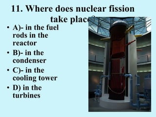 11. Where does nuclear fission take place ? A)- in the fuel rods in the reactor B)- in the condenser C)- in the cooling tower D) in the turbines 