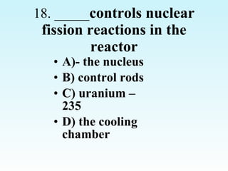 18. _____ controls nuclear fission reactions in the reactor A)- the nucleus B) control rods C) uranium –235 D) the cooling chamber 