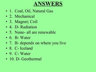 ANSWERS 1.  Coal, Oil, Natural Gas 2.  Mechanical 3.  Magnet; Coil 4.  D- Radiation 5.  None- all are renewable 6.  B- Water 7.  B- depends on where you live 8.  C- Iceland 9.  C- Water 10. D- Geothermal 