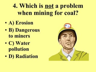4. Which is  not  a problem when mining for coal? A) Erosion B) Dangerous  to miners C) Water pollution D) Radiation 