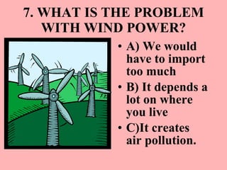 7. WHAT IS THE PROBLEM WITH WIND POWER? A) We would have to import too much  B) It depends a lot on where you live C)It creates air pollution. 