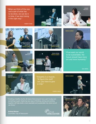 JONATHAN AITKEN
WATCH VIDEO
JESSIE
ADCOCK
DUANE ELVERUM
& JANET MOORE
SHIFT #2
WATCH VIDEO
RYAN SPONG
WATCH VIDEO
“When we think of the size
and scale of what has
to be done, we can do it
in time, if we start doing
it the right way.”
ROBIN CHASE
CHAD
BREALEY
ANDREW WAGNER
WATCH VIDEO
“If we want our world
to be sustainable, the
future should have more
art and more humanity.”
ADA WONG
“Empathy is a muscle.
To figure this stuff
out, you have to give
a crap.”
CHERYL DAHLE
EESYMAL
SANTOS-BRAULT
“Creating a healthy city for all means that everyone has a part to play and
something to gain. Exploring new ways of thinking, acting and working
together will help build a more equitable and sustainable city where we all
can thrive.”
Andrea Reimer
Councillor, City of Vancouver
WATCH VIDEO
WATCH VIDEO
11
 