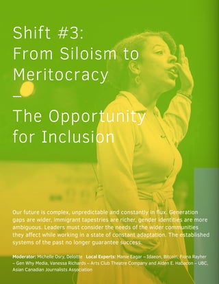 Shift #3:
From Siloism to
Meritocracy
–
The Opportunity
for Inclusion
Our future is complex, unpredictable and constantly in flux. Generation
gaps are wider, immigrant tapestries are richer, gender identities are more
ambiguous. Leaders must consider the needs of the wider communities
they affect while working in a state of constant adaptation. The established
systems of the past no longer guarantee success.
Moderator: Michelle Osry, Deloitte Local Experts: Manie Eagar – Idaeon, Bitcoin, Fiona Rayher
– Gen Why Media, Vanessa Richards – Arts Club Theatre Company and Alden E. Habacon – UBC,
Asian Canadian Journalists Association
 