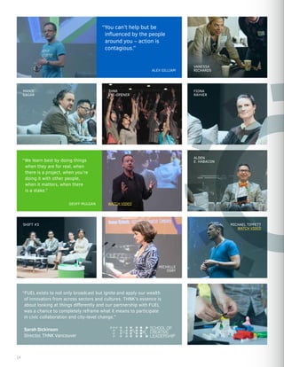 “We learn best by doing things
when they are for real, when
there is a project, when you’re
doing it with other people,
when it matters, when there
is a stake.”
VANESSA
RICHARDS
“You can’t help but be
influenced by the people
around you – action is
contagious.”
ALDEN
E. HABACON
MICHELLE
OSRY
MANIE
EAGAR
FIONA
RAYHER
SHIFT #3 MICHAEL TIPPETT
WATCH VIDEO
THNK
EYE-OPENER
GEOFF MULGAN
ALEX GILLIAM
“FUEL exists to not only broadcast but ignite and apply our wealth
of innovators from across sectors and cultures. THNK’s essence is
about looking at things differently and our partnership with FUEL
was a chance to completely reframe what it means to participate
in civic collaboration and city-level change.”
Sarah Dickinson
Director, THNK Vancouver
WATCH VIDEO
14
 