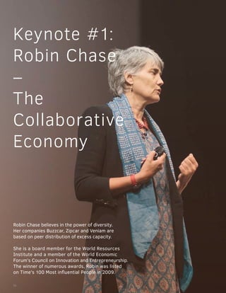 Keynote #1:
Robin Chase
–
The
Collaborative
Economy
Robin Chase believes in the power of diversity.
Her companies Buzzcar, Zipcar and Veniam are
based on peer distribution of excess capacity.
She is a board member for the World Resources
Institute and a member of the World Economic
Forum’s Council on Innovation and Entrepreneurship.
The winner of numerous awards, Robin was listed
on Time’s 100 Most influential People in 2009.
16
 