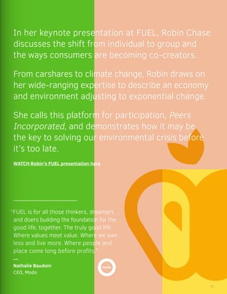 “FUEL is for all those thinkers, dreamers
and doers building the foundation for the
good life, together. The truly good life.
Where values meet value. Where we own
less and live more. Where people and
place come long before profits.”
—
Nathalie Baudoin
CEO, Modo
In her keynote presentation at FUEL, Robin Chase
discusses the shift from individual to group and
the ways consumers are becoming co-creators.
From carshares to climate change, Robin draws on
her wide-ranging expertise to describe an economy
and environment adjusting to exponential change.
She calls this platform for participation, Peers
Incorporated, and demonstrates how it may be
the key to solving our environmental crisis before
it’s too late.
WATCH Robin’s FUEL presentation here
17
 