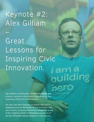 Keynote #2:
Alex Gilliam
–
Great
Lessons for
Inspiring Civic
Innovation.
Alex Gilliam is the founder of Public Workshop and
a Senior Lecturer in the Design Department at the
University of the Arts in Philadelphia.
His work has been featured on Studio 360 and in
magazines such as Metropolis, ID and Architect. Alex
was recently named by Philadelphia Magazine as one
of the ‘brightest minds’ in Philadelphia and as one of
the top 100 public interest designers in the country.
 