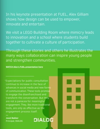 In his keynote presentation at FUEL, Alex Gilliam
shows how design can be used to empower,
innovate and entertain.
We visit a LEGO Building Room where mimicry leads
to innovation and a school where students build
together to cultivate a culture of participation.
Through these stories and others he illustrates the
many ways collaboration can inspire young people
and strengthen communities.
WATCH Alex’s FUEL presentation here
“Expectations for public consultation
continue to increase in the face of
advances in social media and new forms
of communication.These tools promise
to engage the disenfranchised and
transform the conversation. But they
are not a panacea for meaningful
engagement.They, like more traditional
tools, are only as effective as the
engagement process itself.
—
Joost Bakker
Principal, DIALOG
19
 