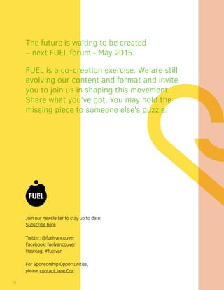 Join our newsletter to stay up to date:
Subscribe here
Twitter: @fuelvancouver
Facebook: fuelvancouver
Hashtag: #fuelvan
For Sponsorship Opportunities,
please contact Jane Cox
The future is waiting to be created
– next FUEL forum - May 2015
FUEL is a co-creation exercise. We are still
evolving our content and format and invite
you to join us in shaping this movement.
Share what you’ve got. You may hold the
missing piece to someone else’s puzzle.
20
 