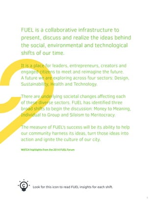 FUEL is a collaborative infrastructure to
present, discuss and realize the ideas behind
the social, environmental and technological
shifts of our time.
It is a place for leaders, entrepreneurs, creators and
engaged citizens to meet and reimagine the future.
A future we are exploring across four sectors: Design,
Sustainability, Health and Technology.
There are underlying societal changes affecting each
of these diverse sectors. FUEL has identified three
broad shifts to begin the discussion: Money to Meaning,
Individual to Group and Siloism to Meritocracy.
The measure of FUEL’s success will be its ability to help
our community harness its ideas, turn those ideas into
action and ignite the culture of our city.
WATCH highlights from the 2014 FUEL Forum
Look for this icon to read FUEL insights for each shift.
3
 