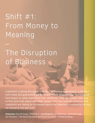 Shift #1:
From Money to
Meaning
–
The Disruption
of Business
Capitalism is being disrupted. The days of lifelong employment, a 40-hour
work week and guaranteed pensions are rapidly disappearing. Young people
have begun to value experience over ownership. They will accept lower pay
to find work that aligns with their values. The lines between activism and
capitalism are fading as a renewed desire for meaning is reshaping the way
we choose to live and work.
Moderator: Darrell Kopke – institute B Local Experts: Joel Solomon – Renewal Funds,
Ian Pierpoint – The Sound Research and Sarah Goodman – Treetop Strategy
 