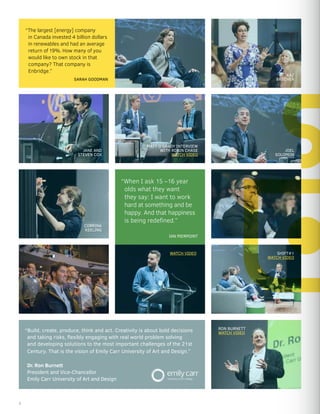“Build, create, produce, think and act. Creativity is about bold decisions
and taking risks, flexibly engaging with real world problem solving
and developing solutions to the most important challenges of the 21st
Century. That is the vision of Emily Carr University of Art and Design.”
Dr. Ron Burnett
President and Vice-Chancellor
Emily Carr University of Art and Design
MATT O’GRADY INTERVIEW
WITH ROBIN CHASE
WATCH VIDEO
“When I ask 15 –16 year
olds what they want
they say: I want to work
hard at something and be
happy. And that happiness
is being redefined.”
“The largest [energy] company
in Canada invested 4 billion dollars
in renewables and had an average
return of 19%. How many of you
would like to own stock in that
company? That company is
Enbridge.”
JOEL
SOLOMON
RON BURNETT
WATCH VIDEO
CORRINA
KEELING
KAZ
BRECHER
IAN PIERPOINT
SARAH GOODMAN
SHIFT#1
WATCH VIDEO
JANE AND
STEVEN COX
WATCH VIDEO
6
 