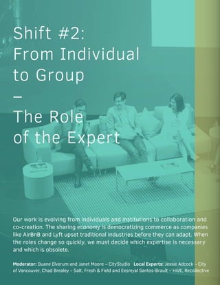 Our work is evolving from individuals and institutions to collaboration and
co-creation. The sharing economy is democratizing commerce as companies
like AirBnB and Lyft upset traditional industries before they can adapt. When
the roles change so quickly, we must decide which expertise is necessary
and which is obsolete.
Moderator: Duane Elverum and Janet Moore – CityStudio Local Experts: Jessie Adcock – City
of Vancouver, Chad Brealey – Salt, Fresh & Field and Eesmyal Santos-Brault – HiVE, Recollective
Shift #2:
From Individual
to Group
–
The Role
of the Expert
 