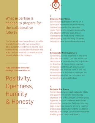 1
Innovate From Within
Successful organizations thrive on a
balance of leadership and membership.
Leadership provides the vision and
goals. Membership provides personality
and adoption of those goals. It’s an
interdependent relationship with each
side inspiring and informing the other
to create a more innovative environment.
2
Collaborate With Customers
Customers provide expertise in the form
of action and choice. This can inform the
decisions of an organization, but not dictate
its direction. It takes strong internal
strategists to sift through accumulated
knowledge and innovate from it. The key
to innovation is an understanding of the
knowledge provided by customers and
turning it into actionable ideas.
3
Embrace The Enemy
Partnerships between multi-nationals, NGOs,
and government benefit from sharing
expertise and by focusing on common goals. 
Together they can challenge established
ideas in their respective fields and discover
gaps in existing markets. Working together
creates ecosystems beyond the traditional
markets of exchange. Collaborative initiatives
lead to greater reach and impact.
What expertise is
needed to prepare for
the collaborative
future?
The future will need experts who are able
to analyze and curate vast amounts of
data. Successful leaders will have to work
collaboratively to translate information into
action and authentically communicate the
humanity behind the numbers.
FUEL attendees identified
the keys to co-­creation as:
Positivity,
Openness,
Humility
& Honesty
9
 