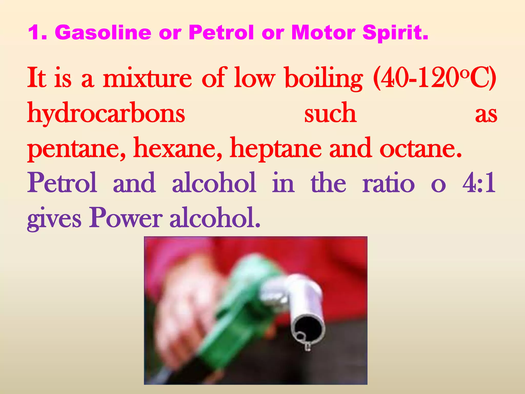 1. Gasoline or Petrol or Motor Spirit.

It is a mixture of low boiling (40-120oC)
hydrocarbons            such           as
pentane, hexane, heptane and octane.
Petrol and alcohol in the ratio o 4:1
gives Power alcohol.
 