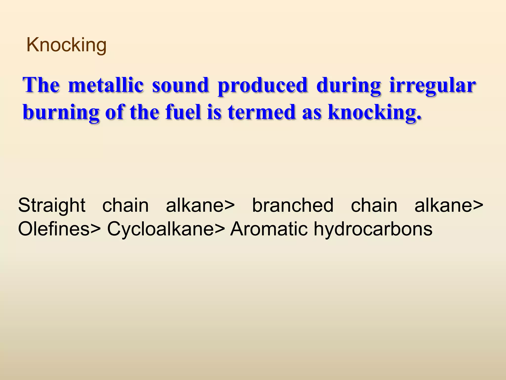 Knocking

The metallic sound produced during irregular
burning of the fuel is termed as knocking.



Straight chain alkane> branched chain alkane>
Olefines> Cycloalkane> Aromatic hydrocarbons
 