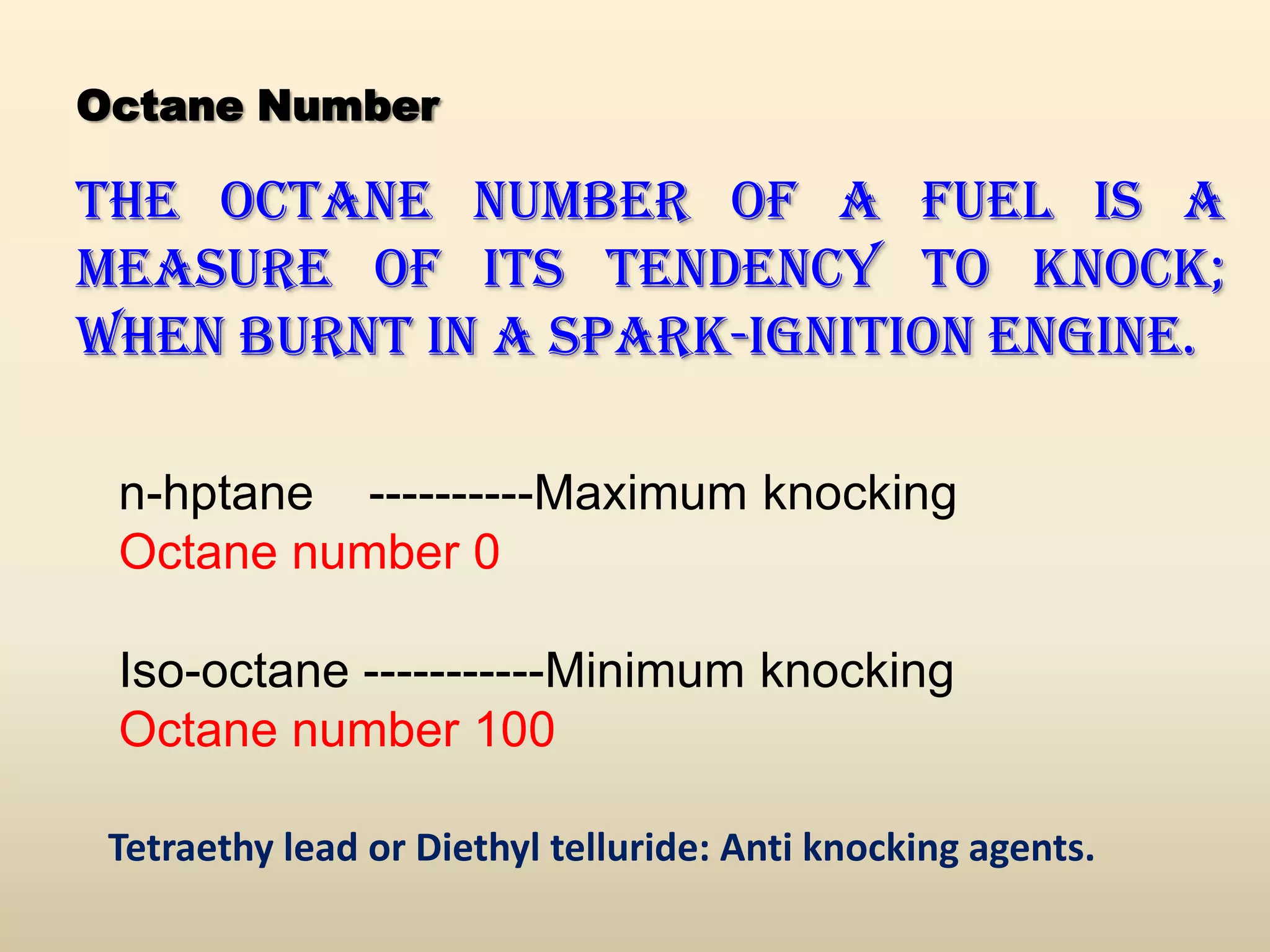 Octane Number

The octane number of a fuel is a
measure of its tendency to knock;
when burnt in a spark-ignition engine.

 n-hptane ----------Maximum knocking
 Octane number 0

 Iso-octane -----------Minimum knocking
 Octane number 100

 Tetraethy lead or Diethyl telluride: Anti knocking agents.
 
