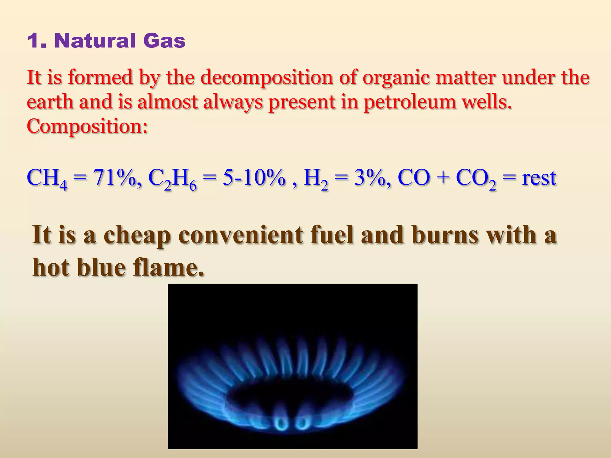 1. Natural Gas
It is formed by the decomposition of organic matter under the
earth and is almost always present in petroleum wells.
Composition:

CH4 = 71%, C2H6 = 5-10% , H2 = 3%, CO + CO2 = rest

It is a cheap convenient fuel and burns with a
hot blue flame.
 