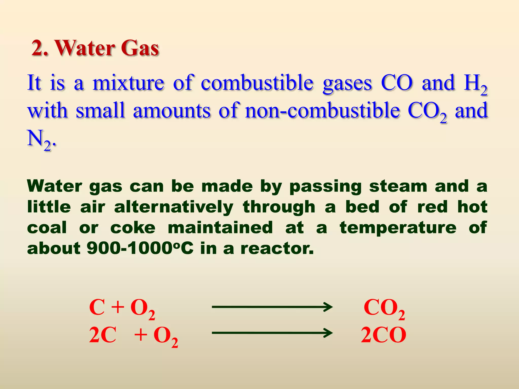 2. Water Gas
It is a mixture of combustible gases CO and H2
with small amounts of non-combustible CO2 and
N2.

Water gas can be made by passing steam and a
little air alternatively through a bed of red hot
coal or coke maintained at a temperature of
about 900-1000oC in a reactor.


      C + O2                       CO2
      2C + O2                      2CO
 