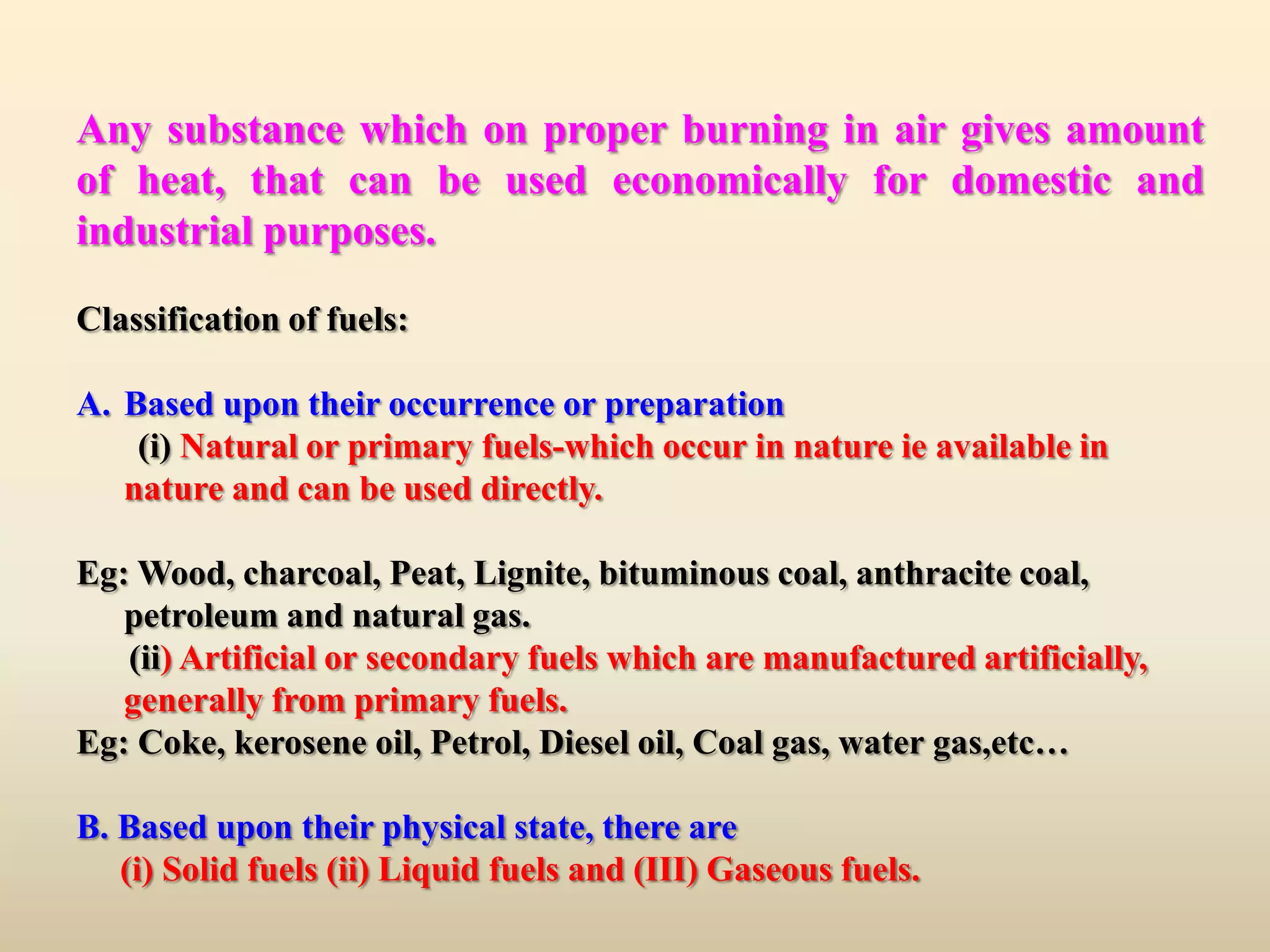 Any substance which on proper burning in air gives amount
of heat, that can be used economically for domestic and
industrial purposes.

Classification of fuels:

A. Based upon their occurrence or preparation
    (i) Natural or primary fuels-which occur in nature ie available in
   nature and can be used directly.

Eg: Wood, charcoal, Peat, Lignite, bituminous coal, anthracite coal,
   petroleum and natural gas.
   (ii) Artificial or secondary fuels which are manufactured artificially,
   generally from primary fuels.
Eg: Coke, kerosene oil, Petrol, Diesel oil, Coal gas, water gas,etc…

B. Based upon their physical state, there are
   (i) Solid fuels (ii) Liquid fuels and (III) Gaseous fuels.
 